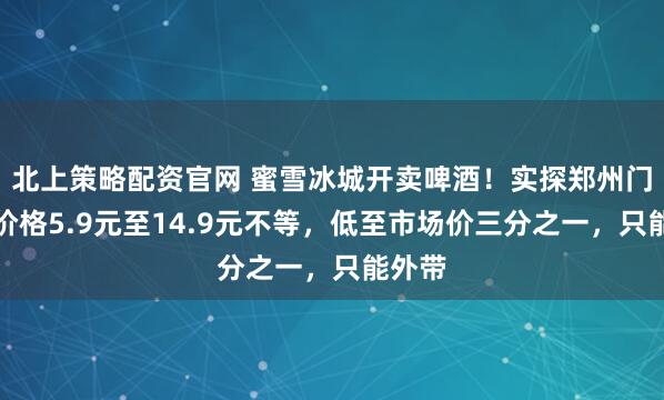 北上策略配资官网 蜜雪冰城开卖啤酒！实探郑州门店：价格5.9元至14.9元不等，低至市场价三分之一，只能外带