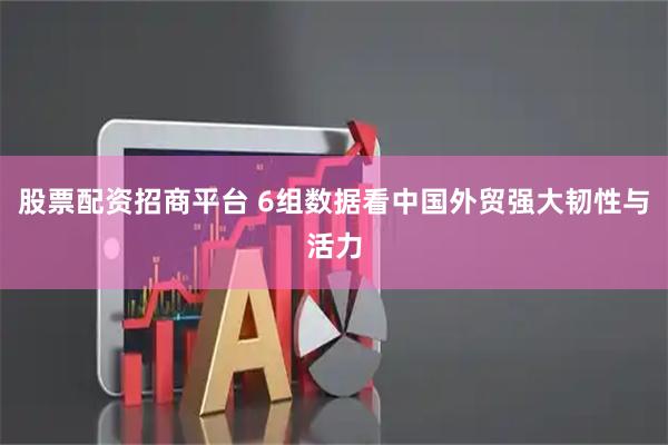 股票配资招商平台 6组数据看中国外贸强大韧性与活力