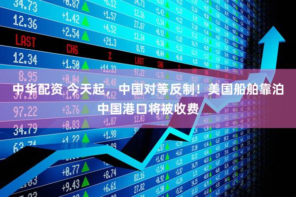中华配资 今天起，中国对等反制！美国船舶靠泊中国港口将被收费