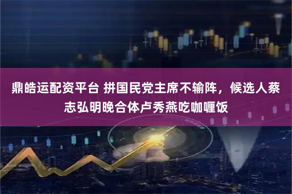 鼎皓运配资平台 拼国民党主席不输阵，候选人蔡志弘明晚合体卢秀燕吃咖喱饭