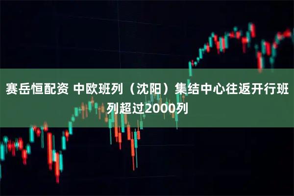 赛岳恒配资 中欧班列（沈阳）集结中心往返开行班列超过2000列
