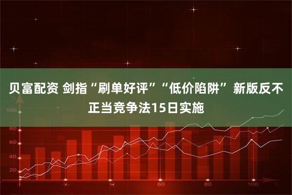 贝富配资 剑指“刷单好评”“低价陷阱” 新版反不正当竞争法15日实施