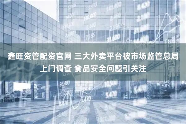鑫旺资管配资官网 三大外卖平台被市场监管总局上门调查 食品安全问题引关注