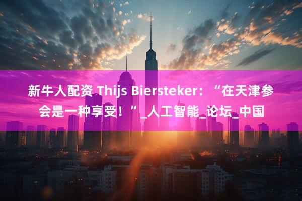 新牛人配资 Thijs Biersteker：“在天津参会是一种享受！”_人工智能_论坛_中国