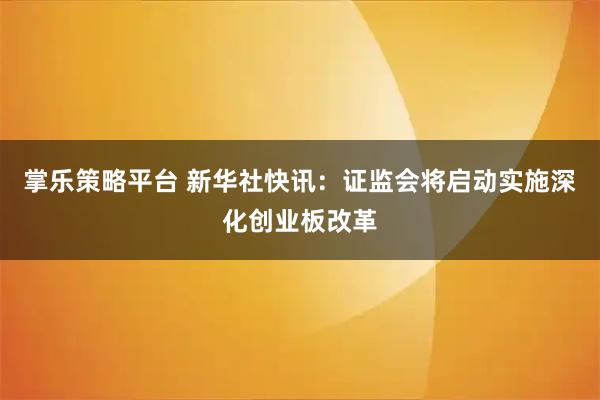 掌乐策略平台 新华社快讯：证监会将启动实施深化创业板改革