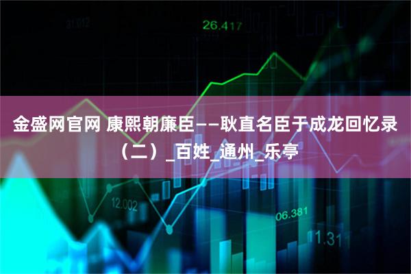 金盛网官网 康熙朝廉臣——耿直名臣于成龙回忆录（二）_百姓_通州_乐亭