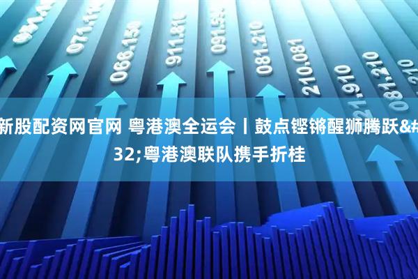 新股配资网官网 粤港澳全运会丨鼓点铿锵醒狮腾跃 粤港澳联队携手折桂