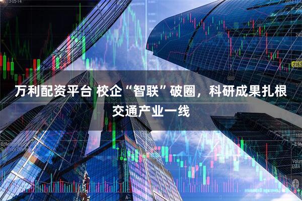 万利配资平台 校企“智联”破圈,科研成果扎根交通产业一线