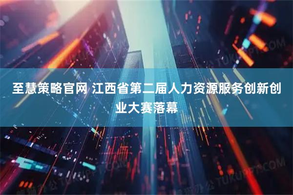 至慧策略官网 江西省第二届人力资源服务创新创业大赛落幕