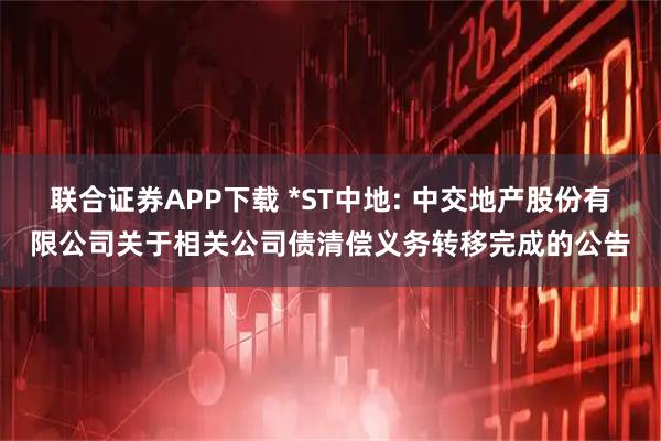 联合证券APP下载 *ST中地: 中交地产股份有限公司关于相关公司债清偿义务转移完成的公告