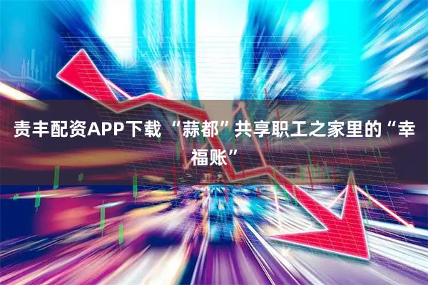 责丰配资APP下载 “蒜都”共享职工之家里的“幸福账”