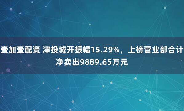 壹加壹配资 津投城开振幅15.29%,上榜营业部合计净卖出9889.65万元