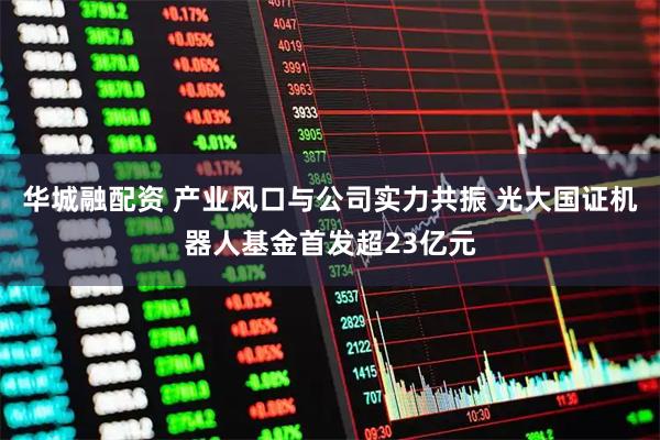 华城融配资 产业风口与公司实力共振 光大国证机器人基金首发超23亿元