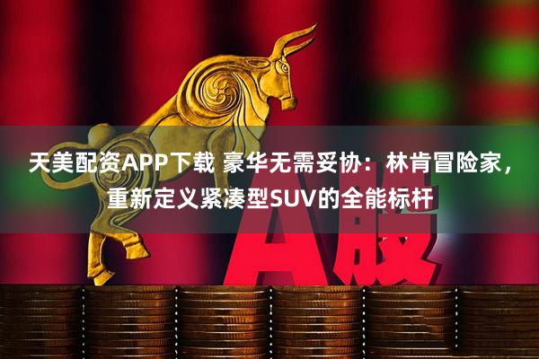 天美配资APP下载 豪华无需妥协：林肯冒险家，重新定义紧凑型SUV的全能标杆