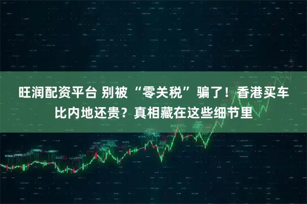 旺润配资平台 别被 “零关税” 骗了!香港买车比内地还贵?真相藏在这些细节里