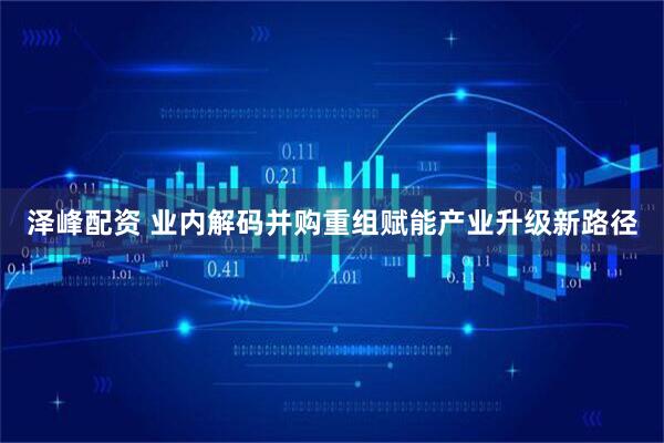 泽峰配资 业内解码并购重组赋能产业升级新路径