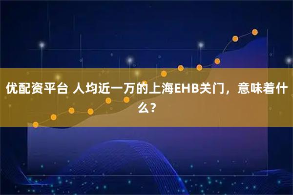 优配资平台 人均近一万的上海EHB关门，意味着什么？