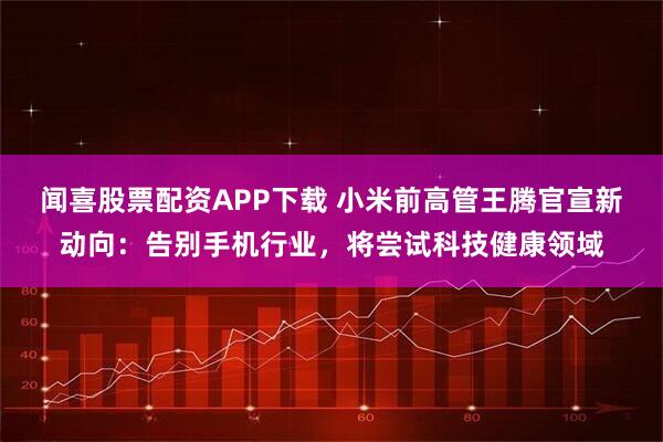 闻喜股票配资APP下载 小米前高管王腾官宣新动向：告别手机行业，将尝试科技健康领域