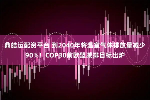 鼎皓运配资平台 到2040年将温室气体排放量减少90%!COP30前欧盟减排目标出炉