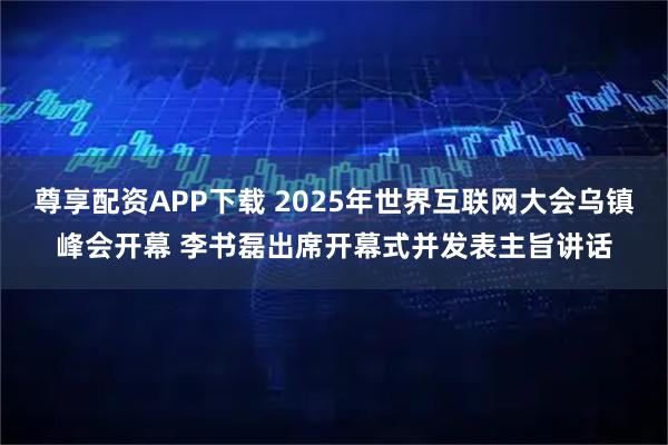 尊享配资APP下载 2025年世界互联网大会乌镇峰会开幕 李书磊出席开幕式并发表主旨讲话