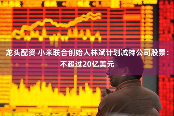 龙头配资 小米联合创始人林斌计划减持公司股票:不超过20亿美元