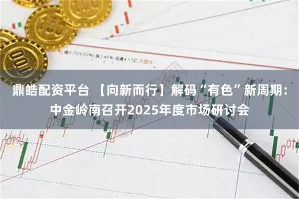 鼎皓配资平台 【向新而行】解码“有色”新周期：中金岭南召开2025年度市场研讨会