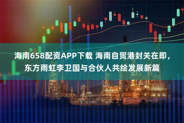 海南658配资APP下载 海南自贸港封关在即，东方雨虹李卫国与合伙人共绘发展新篇