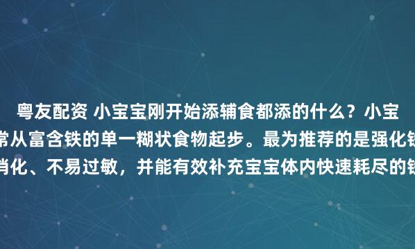 粤友配资 小宝宝刚开始添辅食都添的什么？小宝宝刚开始添加辅食，通常从富含铁的单一糊状食物起步。最为推荐的是强化铁的婴儿米粉。它易于消化、不易过敏，并能有效补充宝宝体内快速耗尽的铁储备。此外，红肉泥（如牛肉泥、猪肝泥）也是优质的高铁选择。还有单一蔬菜泥（如南瓜泥、土豆泥、胡萝卜泥）和水果泥（如苹果泥、...