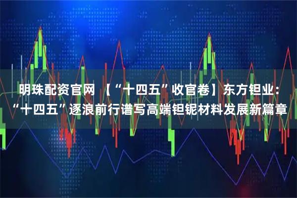 明珠配资官网 【“十四五”收官卷】东方钽业：“十四五”逐浪前行谱写高端钽铌材料发展新篇章