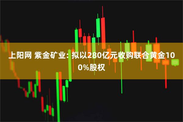上阳网 紫金矿业: 拟以280亿元收购联合黄金100%股权