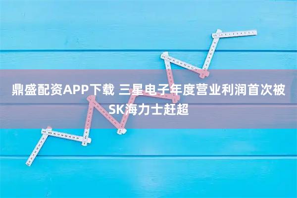 鼎盛配资APP下载 三星电子年度营业利润首次被SK海力士赶超
