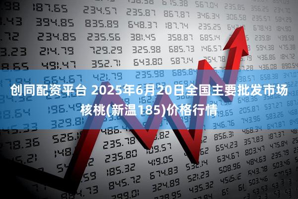 创同配资平台 2025年6月20日全国主要批发市场核桃(新温185)价格行情