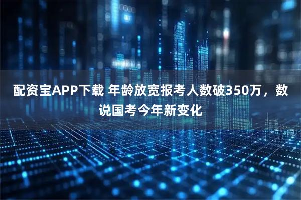 配资宝APP下载 年龄放宽报考人数破350万,数说国考今年新变化