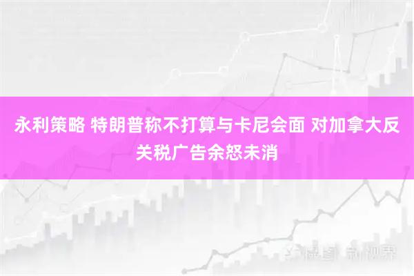 永利策略 特朗普称不打算与卡尼会面 对加拿大反关税广告余怒未消
