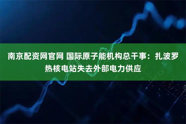 南京配资网官网 国际原子能机构总干事:扎波罗热核电站失去外部电力供应